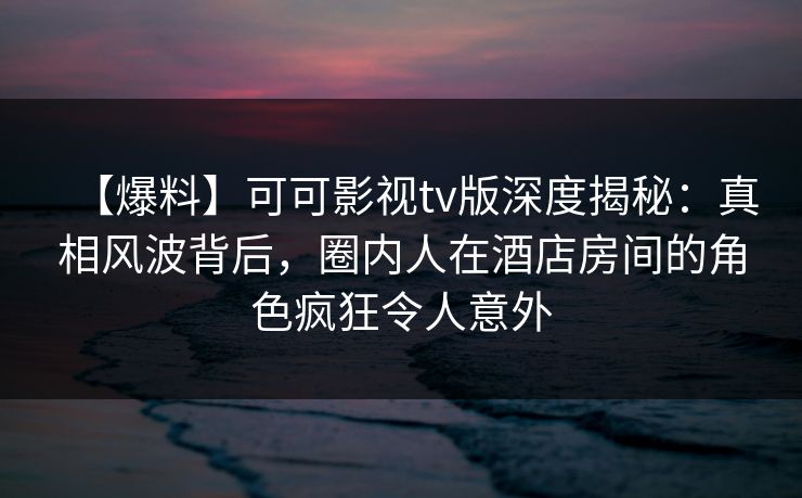 【爆料】可可影视tv版深度揭秘：真相风波背后，圈内人在酒店房间的角色疯狂令人意外