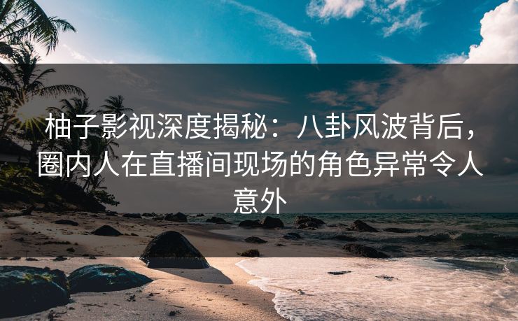 柚子影视深度揭秘：八卦风波背后，圈内人在直播间现场的角色异常令人意外