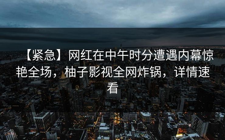 【紧急】网红在中午时分遭遇内幕惊艳全场，柚子影视全网炸锅，详情速看