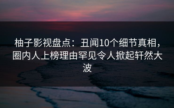 柚子影视盘点：丑闻10个细节真相，圈内人上榜理由罕见令人掀起轩然大波