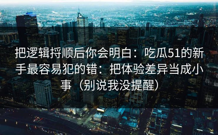 把逻辑捋顺后你会明白:吃瓜51的新手最容易犯的错:把体验差异当成小事(别说我没提醒) 把逻辑捋顺后你会明白:吃瓜51的新手最容易犯的错:把体验差异当成小事(别说我没提醒)