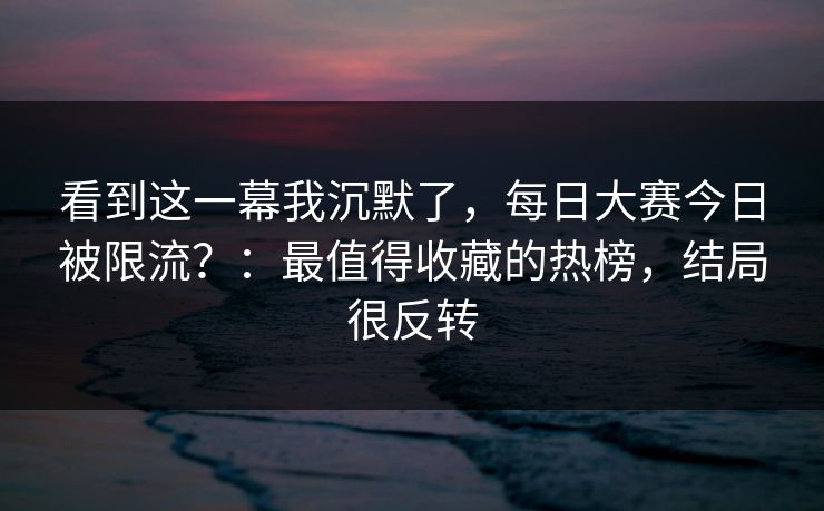 看到这一幕我沉默了,每日大赛今日被限流?:最值得收藏的热榜,结局很反转 看到这一幕我沉默了,每日大赛今日被限流?:最值得收藏的热榜,结局很反转