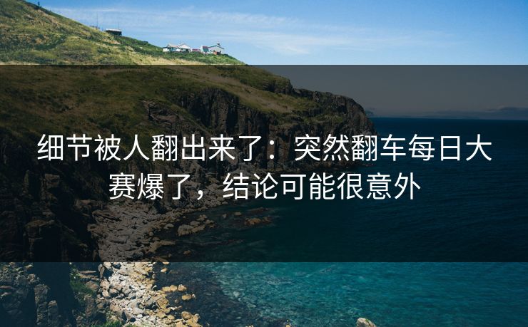 细节被人翻出来了：突然翻车每日大赛爆了，结论可能很意外
