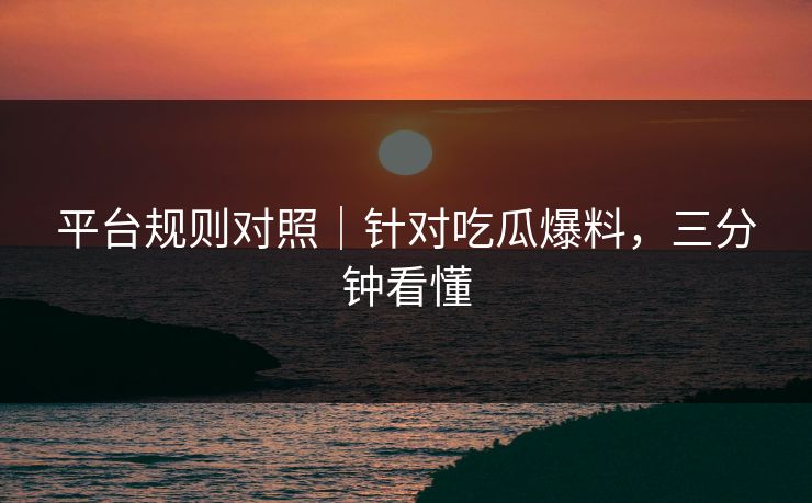 平台规则对照｜针对吃瓜爆料，三分钟看懂