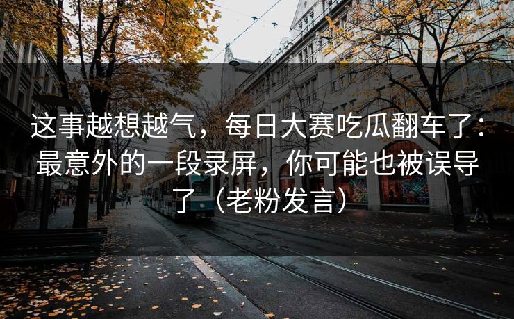 这事越想越气，每日大赛吃瓜翻车了：最意外的一段录屏，你可能也被误导了（老粉发言）