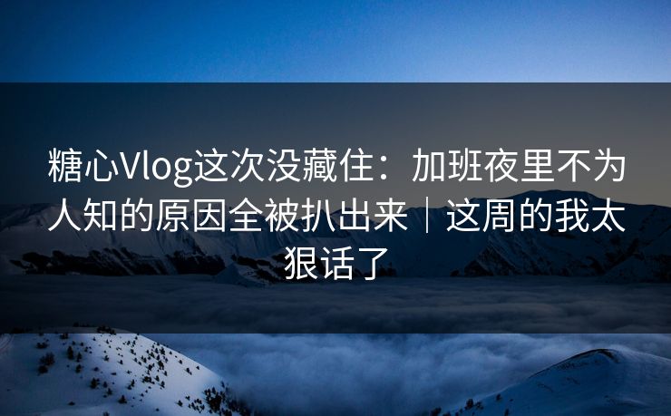 糖心Vlog这次没藏住：加班夜里不为人知的原因全被扒出来｜这周的我太狠话了