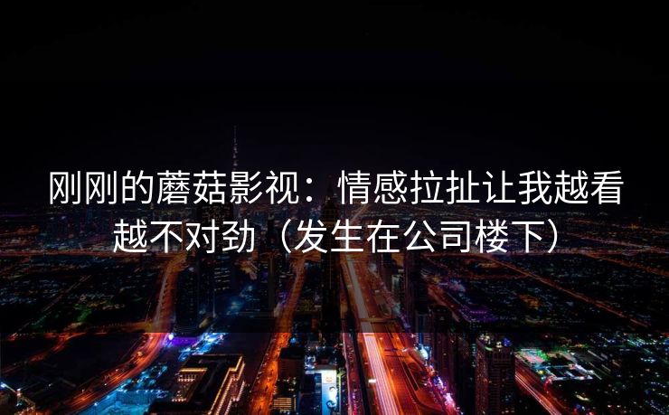 刚刚的蘑菇影视：情感拉扯让我越看越不对劲（发生在公司楼下）