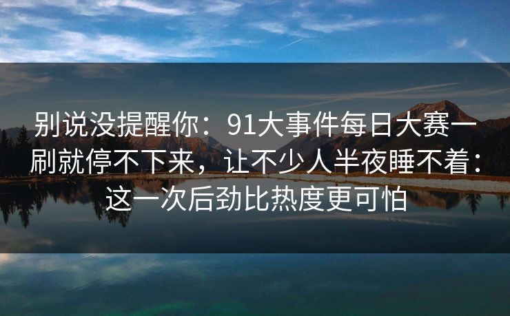 别说没提醒你：91大事件每日大赛一刷就停不下来，让不少人半夜睡不着：这一次后劲比热度更可怕