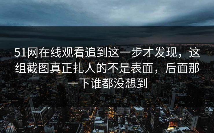 51网在线观看追到这一步才发现，这组截图真正扎人的不是表面，后面那一下谁都没想到