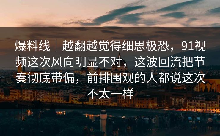 爆料线｜越翻越觉得细思极恐，91视频这次风向明显不对，这波回流把节奏彻底带偏，前排围观的人都说这次不太一样