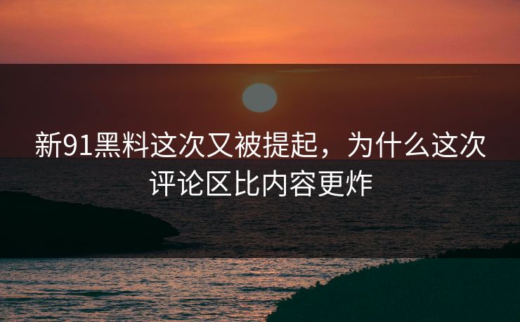 新91黑料这次又被提起，为什么这次评论区比内容更炸