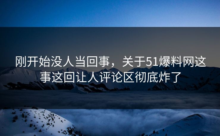 刚开始没人当回事，关于51爆料网这事这回让人评论区彻底炸了